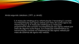 Ainda segundo Jakobson, (1971, p. 64-65):
1) A tradução intralingual ou reformulação (“rewording”) consiste
na interpretação dos signos verbais por meio de outros signos da
mesma língua. 2) A tradução interlingual ou tradução
propriamente dita consiste na interpretação dos signos verbais por
meio de alguma outra língua. 3) A tradução intersemiótica ou
transmutação consiste na interpretação dos signos verbais por
meio de sistemas de signos não verbais.
 