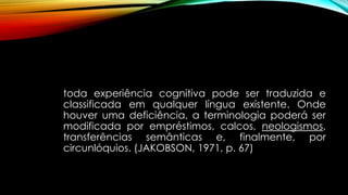 toda experiência cognitiva pode ser traduzida e
classificada em qualquer língua existente. Onde
houver uma deficiência, a terminologia poderá ser
modificada por empréstimos, calcos, neologismos,
transferências semânticas e, finalmente, por
circunlóquios. (JAKOBSON, 1971, p. 67)
 