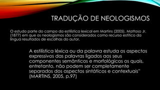 TRADUÇÃO DE NEOLOGISMOS
O estudo parte do campo da estilística lexical em Martins (2005), Mattoso Jr.
(1877) em que os neologismos são considerados como recurso estítico da
língua resultados de escolhas do autor.
A estilística léxica ou da palavra estuda os aspectos
expressivos das palavras ligados aos seus
componentes semânticos e morfológicos os quais,
entretanto, não podem ser completamente
separados dos aspectos sintáticos e contextuais”
(MARTINS, 2005, p.97)
 