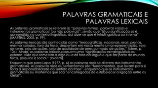 PALAVRAS GRAMATICAIS E
PALAVRAS LEXICAIS
As palavras gramaticais se referem às “palavras-formas, palavras vazias e
instrumentos gramaticais (ou não palavras)”, sendo que ‘[s]ua significação só é
apreendida no contexto linguístico, daí dizer-se que é intralinguística ou interna”
(MARTINS, 2005, p. 99).
As palavras lexicais são conhecidas como “lexicográficas, nocionais, reais, plenas,
mesmo isoladas, fora da frase, despertam em nossa mente uma representação, seja
de seres, seja de ações, seja de qualidade de seres ou modo de ações.” (idem, p.
104) Ainda, as palavras lexicais possuem uma “significação extralinguística ou
externa, visto que remetem a algo eu está fora da língua e que faz parte do mundo
físico, psíquico e social.” (ibidem).
Enquanto que para Lapa (1977, p. 6) as palavras reais se diferem dos instrumentos
gramaticais. As palavras reais ou semantemas são “fundamentais, que levam para si
toda a responsabilidade do sentido da frase”, enquanto que os instrumentos
gramaticais ou morfemas que são “encarregados de estabelecer a ligação entre as
ideias”.
 