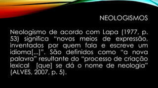 NEOLOGISMOS
Neologismo de acordo com Lapa (1977, p.
53) significa “novos meios de expressão,
inventados por quem fala e escreve um
idioma[...]”. São definidos como “a nova
palavra” resultante do “processo de criação
lexical [que] se dá o nome de neologia”
(ALVES, 2007, p. 5).
 