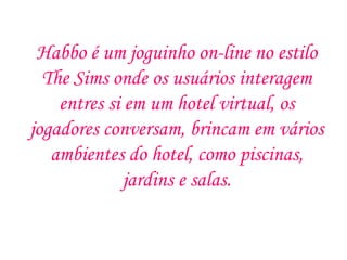 Habbo é um joguinho on-line no estilo
  The Sims onde os usuários interagem
    entres si em um hotel virtual, os
jogadores conversam, brincam em vários
   ambientes do hotel, como piscinas,
              jardins e salas.
 