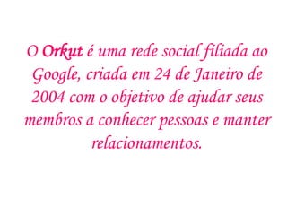 O Orkut é uma rede social filiada ao
 Google, criada em 24 de Janeiro de
 2004 com o objetivo de ajudar seus
membros a conhecer pessoas e manter
          relacionamentos.
 