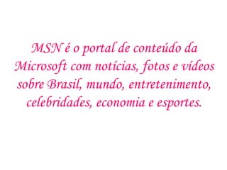 MSN é o portal de conteúdo da
Microsoft com notícias, fotos e vídeos
sobre Brasil, mundo, entretenimento,
  celebridades, economia e esportes.
 
