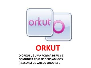 ORKUT
O ORKUT , É UMA FORMA DE VC SE
COMUNICA COM OS SEUS AMIGOS
(PESSOAS) DE VARIOS LUGARES .
 