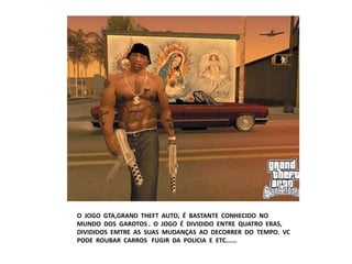 O JOGO GTA,GRAND THEFT AUTO, É BASTANTE CONHECIDO NO
MUNDO DOS GAROTOS . O JOGO É DIVIDIDO ENTRE QUATRO ERAS,
DIVIDIDOS EMTRE AS SUAS MUDANÇAS AO DECORRER DO TEMPO. VC
PODE ROUBAR CARROS FUGIR DA POLICIA E ETC......
 