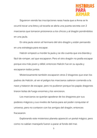 5
Siguieron viendo las inscripciones raras hasta que a Anna se le
ocurrió tocar una letra y al tocarla se abría una puerta secreta con 2
marcianos que tomaron prisioneros a los chicos y al dragón poniéndolos
en una jaula.
En otra jaula vieron al hermano del otro dragón y están pensando
en una estrategia para escapar.
Halcón empezó a morder la jaula y se dio cuenta que era blanda y
fácil de romper, así que escaparon. Pero el otro dragón no podía escapar
porque era más joven y débil, entonces Halcón fue en su ayuda y
escaparon todos juntos.
Misteriosamente también escaparon otros 2 dragones que eran los
padres de Halcón, al ver el peligro los marcianos salieron corriendo a la
nave y trataron de escapar, pero no pudieron porque los papás dragones
tiraron bolas de fuego enormes y los vencieron.
Los marcianos se querían apoderar de los dragones por sus
poderes mágicos y sus niveles de fuerza para así poder conquistar el
universo, pero no contaron con los amigos del dragón, entonces
fracasaron.
Explorando este misterioso planeta apareció un portal mágico, pero
como no sabían manejarlo fueron a parar al fondo del mar.
 