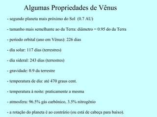 Algumas Propriedades de Vênus
- segundo planeta mais próximo do Sol (0.7 AU)

- tamanho mais semelhante ao da Terra: diâmetro = 0.95 do da Terra

- período orbital (ano em Vênus): 226 dias

- dia solar: 117 dias (terrestres)

- dia sideral: 243 dias (terrestres)

- gravidade: 0.9 da terrestre

- temperatura de dia: até 470 graus cent.

- temperatura à noite: praticamente a mesma

- atmosfera: 96.5% gás carbônico, 3.5% nitrogênio

- a rotação do planeta é ao contrário (ou está de cabeça para baixo).
 