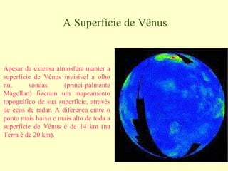 A Superfície de Vênus


Apesar da extensa atmosfera manter a
superfície de Vênus invisível a olho
nu,      sondas      (princi-palmente
Magellan) fizeram um mapeamento
topográfico de sua superfície, através
de ecos de radar. A diferença entre o
ponto mais baixo e mais alto de toda a
superfície de Vênus é de 14 km (na
Terra é de 20 km).
 