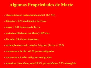 Algumas Propriedades de Marte

- planeta interno mais afastado do Sol (1.5 AU)

- diâmetro = 0.53 do diâmetro da Terra

- massa = 0.11 da massa da Terra

- período orbital (ano em Marte): 687 dias

- dia solar: 24.6 horas terrestres

- inclinação do eixo de rotação: 24 graus (Terra -> 23.5)

- temperatura de dia: até 20 graus centígrados

- temperatura à noite: -60 graus centígrados

- atmosfera: bem tênue, com 95.3% gás carbônico, 2.7% nitrogênio
 