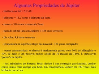 Algumas Propriedades de Júpiter
- distância ao Sol = 5,2 AU

- diâmetro = 11,2 vezes o diâmetro da Terra

- massa = 316 vezes a massa da Terra

- período orbital (ano em Júpiter): 11,86 anos terrestres

- dia solar: 9,8 horas terrestres

- temperatura na superfície (topo das nuvens): -150 graus centígrados

 - outras características: o planeta é praticamente gasoso com 90% de hidrogênio e
10% de hélio e um possível núcleo sólido de 10 massas da Terra. É impossível
'pousar' em Júpiter.

 - nos primórdios do Sistema Solar, devido à sua contração gravitacional, Júpiter
emitia muito mais energia que hoje. Em consequência, Júpiter era 100 vezes mais
brilhante que a Lua.
 