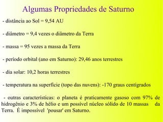 Algumas Propriedades de Saturno
- distância ao Sol = 9,54 AU

- diâmetro = 9,4 vezes o diâmetro da Terra

- massa = 95 vezes a massa da Terra

- período orbital (ano em Saturno): 29,46 anos terrestres

- dia solar: 10,2 horas terrestres

- temperatura na superfície (topo das nuvens): -170 graus centígrados

 - outras características: o planeta é praticamente gasoso com 97% de
hidrogênio e 3% de hélio e um possível núcleo sólido de 10 massas da
Terra. É impossível 'pousar' em Saturno.
 