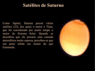 Satélites de Saturno


Como Júpiter, Saturno possui vários
satélites (22), dos quais o maior é Titan,
que foi considerado por muito tempo o
maior do Sistema Solar. Quando se
descobriu que ele possuia uma camada
atmosférica muito espessa, percebeu-se que
sua parte sólida era menor do que
Ganimede.
 