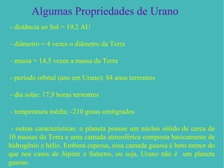 Algumas Propriedades de Urano
- distância ao Sol = 19,2 AU

- diâmetro = 4 vezes o diâmetro da Terra

- massa = 14,5 vezes a massa da Terra

- período orbital (ano em Urano): 84 anos terrestres

- dia solar: 17,9 horas terrestres

- temperatura média: -210 graus centígrados

 - outras características: o planeta possue um núcleo sólido de cerca de
10 massas da Terra e uma camada atmosférica composta basicamente de
hidrogênio e hélio. Embora espessa, essa camada gasosa é bem menor do
que nos casos de Júpiter e Saturno, ou seja, Urano não é um planeta
gasoso.
 