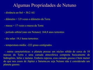 Algumas Propriedades de Netuno
- distância ao Sol = 30.2 AU

- diâmetro = 3,9 vezes o diâmetro da Terra

- massa = 17 vezes a massa da Terra

- período orbital (ano em Netuno): 164,8 anos terrestres

- dia solar: 19,1 horas terrestres

- temperatura média: -222 graus centígrados

 - outras características: o planeta possue um núcleo sólido de cerca de 10
massas da Terra e uma camada atmosférica composta basicamente de
hidrogênio, hélio e metano. Embora espessa, essa camada gasosa é bem menor
do que nos casos de Júpiter e Saturno,ou seja Netuno não é considerado um
planeta gasoso.
 