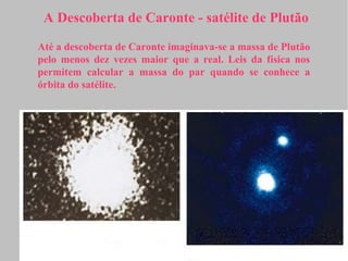 A Descoberta de Caronte - satélite de Plutão

Até a descoberta de Caronte imaginava-se a massa de Plutão
pelo menos dez vezes maior que a real. Leis da física nos
permitem calcular a massa do par quando se conhece a
órbita do satélite.
 