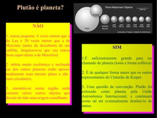 Plutão é planeta?

               NÃO

1. massa pequena: 4 vezes menor que a
da Lua e 20 vezes menor que a de
Mercúrio (antes da descoberta de seu
                                                           SIM
satélite, imaginava-se que sua massa
fosse equivalente a de Mercúrio).
                                         1.É suficientemente grande para ser
2. órbita muito excêntrica e inclinada   chamado de planeta (toma a forma esférica)
(as dos outros planetas estão aproxi-
madamente num mesmo plano e são          2. É de qualquer forma maior que os outros
mais circulares).                        representantes do Cinturão de Kuiper.

3. encontra-se numa região onde          3. Uma questão de convenção. Plutão foi
existem vários outros objetos que        colocado como planeta pela União
devem ter tido uma origem semelhante.    Astronômica Internacional, e continuará
                                         como tal até eventualmente destituí-lo do
                                         status.
 