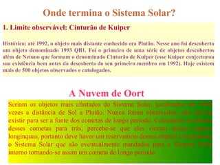 Onde termina o Sistema Solar?
1. Limite observável: Cinturão de Kuiper

Histórico: até 1992, o objeto mais distante conhecido era Plutão. Nesse ano foi descoberto
um objeto denominado 1993 QB1. Foi o primeiro de uma série de objetos descobertos
além de Netuno que formam o denominado Cinturão de Kuiper (esse Kuiper conjecturou
sua existência bem antes da descoberta do seu primeiro membro em 1992). Hoje existem
mais de 500 objetos observados e catalogados.



                            A Nuvem de Oort
  Seriam os objetos mais afastados do Sistema Solar, localizados até 1000
  vezes a distância de Sol a Plutão. Nunca foram observados, mas devem
  existir para ser a fonte dos cometas de longo período. Calculando as órbitas
  desses cometas para trás, percebe-se que eles vieram dessas regiões
  longínquas, portanto deve haver um reservatório desses objetos circundando
  o Sistema Solar que são eventualmente mandados para o Sistema Solar
  interno tornando-se assim um cometa de longo período.
 