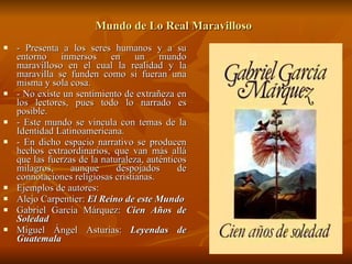 Mundo de Lo Real Maravilloso   - Presenta a los seres humanos y a su entorno inmersos en un mundo maravilloso en el cual la realidad y la maravilla se funden como si fueran una misma y sola cosa. - No existe un sentimiento de extrañeza en los lectores, pues todo lo narrado es posible. - Este mundo se vincula con temas de la Identidad Latinoamericana. - En dicho espacio narrativo se producen hechos extraordinarios, que van más allá que las fuerzas de la naturaleza, auténticos milagros, aunque despojados de connotaciones religiosas cristianas. Ejemplos de autores: Alejo Carpentier:  El Reino de este Mundo Gabriel García Márquez:  Cien Años de Soledad Miguel Ángel Asturias:  Leyendas de Guatemala 