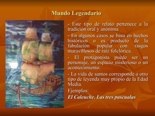 Mundo Legendario   - Este tipo de relato pertenece a la tradición oral y anónima - En algunos casos se basa en hechos históricos o es producto de la fabulación popular con rasgos maravillosos de raíz folclórica. - El protagonista puede ser un personaje, un espacio misterioso o un acontecimiento. - La vida de santos corresponde a otro tipo de leyenda muy propio de la Edad Media. Ejemplos: El Caleuche ,  Las tres pascualas   