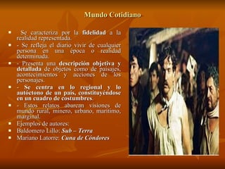 Mundo Cotidiano Se caracteriza por la  fidelidad  a la realidad representada. - Se refleja el diario vivir de cualquier persona en una época o realidad determinada. - Presenta una  descripción objetiva y detallada  de objetos como de paisajes, acontecimientos y acciones de los personajes. -  Se centra en lo regional y lo autóctono de un país, constituyéndose en un cuadro de costumbres . - Estos relatos abarcan visiones de mundo rural, minero, urbano, marítimo, marginal. Ejemplos de autores:  Baldomero Lillo:  Sub – Terra Mariano Latorre:  Cuna de Cóndores   