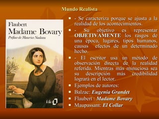Mundo Realista - Se caracteriza porque se ajusta a la realidad de los acontecimientos. - Su objetivo es representar  OBJETIVAMENTE  los rasgos de una época, lugares, tipos humanos, causas  efectos de un determinado hecho. - El escritor usa un método de observación directa de la realidad referida. Mientras más minuciosa sea su descripción más credibilidad logrará en el lector. Ejemplos de autores: Balzac:  Eugenia Grandet Flaubert :  Madame Bovary Maupassant:  El Collar   