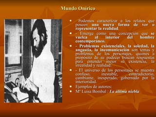 Mundo Onírico P odemos caracterizar a los relatos que poseen  una nueva forma de ver o representar la realidad . - Emerge como una concepción que  se vuelca al interior del hombre contemporáneo. -  Problemas existenciales, la soledad, la angustia, la incomunicación  son temas y problemas de los personajes, quienes a propósito de su padecer buscan respuestas para entender mejor su existencia, la irrealidad y realidad. - El universo de los personajes se muestra confuso, inestable, contradictorio, cambiante, inesperado, gobernado por la interioridad. Ejemplos de autores: Mª Luisa Bombal :  La última niebla   