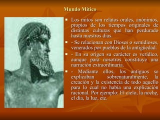 Mundo Mítico Los mitos son relatos orales, anónimos, propios de los tiempos originales de distintas culturas que han perdurado hasta nuestros días. - Se relacionan con Dioses o semidioses, venerados por pueblos de la antigüedad. - En su origen su carácter es verídico, aunque para nosotros constituye una narración extraordinaria. - Mediante ellos, los antiguos se explicaban  sobrenaturalmente, la creación y la existencia de todo aquello para lo cual no había una explicación racional. Por ejemplo: El cielo, la noche, el día, la luz, etc.  