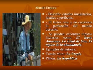 Mundo Utópico   - Describe estados imaginarios, ideales y perfectos. - El lector cree y no cuestiona la perfección del mundo descrito. - Se pueden encontrar tópicos literarios como  El locus Amoenus, La Edad de Oro, El tópico de la abundancia . Ejemplos de autores: Tomás Moro:  La Utopía Platón :  La República   