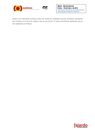 Medio: Mundo Spanish
                                                           Fecha: 30 de Enero de 2012
                                                           http://www.mundospanish.com/noticias/nuevas-
                                                           oportunidades-de-negocio-en-polonia/




expone una interesante ponencia sobre los incentivos existentes para las empresas extranjeras
que invierten en la zona de Legnica, que es una de las 14 zonas económicas especiales que se
han establecido en Polonia.
 