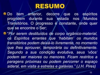 RESUMO Do item anterior, decorre que os espíritos progridem durante sua estada nos Mundos Transitórios. O progresso é constante, onde quer que se encontre o Ser; “ Por serem destituídos de corpo orgânico-material, os Espíritos errantes que ‘habitam’ os mundos transitórios podem deixá-lo livremente, no momento que lhes aprouver, temporária ou definitivamente. Segundo a sua condição evolutiva, seus ‘vôos’ podem ser maiores ou menores. Ficam restritos a paragens próximas ou podem percorrer o espaço sideral, em visita a estrelas e galáxias.” (J.H. Pires) 