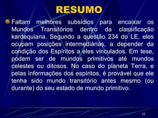 RESUMO Faltam melhores subsídios para encaixar os Mundos Transitórios dentro da classificação kardequiana. Segundo a questão 234 do LE, eles ocupam posições intermediárias, a depender da condição dos Espíritos a eles vinculados. Em tese, podem ser de mundos primitivos até mundos celestes ou ditosos. No caso do planeta Terra, e pelas informações dos espíritos, é provável que ele tenha sido mundo transitório antes mesmo (ou durante) do seu estado de mundo primitivo. 