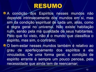 RESUMO A condição dos Espíritos nesses mundos não depende intrinsecamente dos mundos em si, mas sim da condição espiritual de cada um, aliás, como é regra geral no universo. Não existe habitação ruim, senão pela má qualidade de seus habitantes. Pelo que foi visto, não é o mundo que classifica o espírito, mas sim, o contrário; O bem-estar nesses mundos também é relativo ao grau de aperfeiçoamento dos espíritos a ele vinculados. De uma forma geral, a condição de espírito errante é sempre um pouco penosa, pela necessidade que ainda tem de reencarnar; 