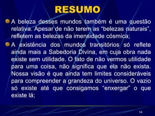 RESUMO A beleza desses mundos também é uma questão relativa. Apesar de não terem as “belezas naturais”, refletem as belezas da imensidade cósmica; A existência dos mundos transitórios só reflete ainda mais a Sabedoria Divina, em cuja obra nada existe sem utilidade. O fato de não vermos utilidade para uma coisa, não significa que ela não exista. Nossa visão é que ainda tem limites consideráveis para compreender a grandeza do universo. O vazio só existe até que consigamos “enxergar” o que existe lá; 