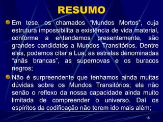 RESUMO Em tese, os chamados “Mundos Mortos”, cuja estrutura impossibilita a existência de vida material, conforme a entendemos presentemente, são grandes candidatos a Mundos Transitórios. Dentre eles, podemos citar a Lua, as estrelas denominadas “anãs brancas”, as supernovas e os buracos negros; Não é surpreendente que tenhamos ainda muitas dúvidas sobre os Mundos Transitórios; ela não senão o reflexo da nossa capacidade ainda muito limitada de compreender o universo. Daí os espíritos da codificação não terem ido mais além; 