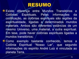 RESUMO Existe diferença entre Mundos Transitórios e Colônias Espirituais. Pelas informações da codificação, as colônias espirituais são regiões da espiritualidade, ligadas a determinados mundos materiais. Ambos são diferentes estâncias de um mesmo Universo, uma material, a outra espiritual. Em tese, pode haver colônias espirituais ligadas a mundos transitórios; Como exemplo bastante conhecido, temos a Colônia Espiritual “Nosso Lar”, que segundo informações do espírito André Luiz é vinculada ao planeta Terra. 