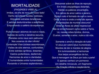 IMORTALIDADE (FAGUNDES VARELA) Irmãos, eis-me de novo ao vosso lado! Venho de esferas lúcidas, radiosas, Atravessei estradas tenebrosas E sendas deslumbrantes e estelíferas, Empunhando o saltério da esperança. Pude transpor abismos de ouro e rosas, Sendas de sonho e báratros escuros, Planetas como naus sem palinuros Nos oceanos do éter infinito! Contemplei Vias-Lácteas assombrosas, Visões de sóis eternos, confundidas Entre estrelas igníferas, distantes; Vastros portentosos, desferindo Harmonias de amor e claridades. E humanidades entre humanidades Povoando o Universo esplendoroso... Descansei sobre as ilhas de repouso, Em lindos arquipélagos distantes, Habitei os palácios encantados, Em retiros de amor calmo e sereno, Onde o solo é formado de ouro e neve, Onde a treva e onde a noite são apenas Recordações de mundos obscuros! Onde as flores do afeto imperecível Não se emurchessem como sobre a Terra. Lá, nesses orbes lúcidos, divinos, O amor, somente o amor, nutre e dá vida. Somente o amor é vibração de tudo! Vi céus por sobre céus inumeráveis, Mundos de dor e mundos de alegria, Em luminosidades e harmonias Aos beijos arcangélicos da luz, Que é mensagem de Deus por toda a parte! E apenas conheci um pormenor, Um detalhe minúsculo, um fragmento Da Criação infinita e resplendente. 
