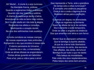 Ah! Morte!... A morte é o anjo luminoso Da liberdade franca, jubilosa, Quando a esperamos tristes e abatidos; Quando nos traz imácula e sublime A chama da esperança dentro d’alma, Amando-se da vida os bens mais nobres, Se o mundo abafa em nós toda a alegria, Roubando-nos afetos e consolos, Martirizando o coração dorido Na cruz dos sofrimentos mais austeros. A morte corrobora as nossas crenças, As nossas esperanças mais profundas, Rompendo o véu que encobre à nossa vista O eterno panorama do Universo, E aponta-nos o céu, a imensidade, Onde as almas ditosas se engrandecem, Outras almas guiando em labirintos Para a luz, para a vida e para o amor! Que representa a Terra, ante a grandeza De tantos sóis e orbes luminosos? É somente uma estância pequenina Onde a dor e onde a lágrima divina Modelam almas para a perfeição; É apenas um degrau na imensidade, Onde se regenera no tormento Quem se afasta da luz e da verdade; Ela é somente o exílio temporário, Onde se sofre a angústia da distância Dos que amamos com alma e com fervor. Morte! Que te abençoem sofredores Que te bendiga o espírito abatido, Já que és a terna mão libertadora Dos escravos da carne, dos escravos Das aflições, das dores, da tortura! Bendigo-te por tudo o que me deste: Pela beleza da imortalidade, Pela visão dos céus resplandecentes, Pelos beijos dos seres bem-amados. 
