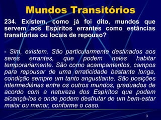 Mundos Transitórios 234. Existem, como já foi dito, mundos que servem aos Espíritos errantes como estâncias transitórias ou locais de repouso? -  Sim, existem. São particularmente destinados aos seres errantes, que podem neles habitar temporariamente. São como acampamentos, campos para repousar de uma erraticidade bastante longa, condição sempre um tanto angustiante. São posições intermediárias entre os outros mundos, graduados de acordo com a natureza dos Espíritos que podem alcançá-los e onde podem desfrutar de um bem-estar maior ou menor, conforme o caso. 