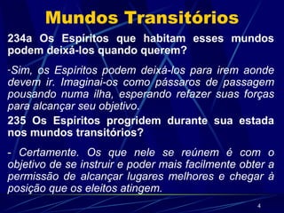 Mundos Transitórios 234a Os Espíritos que habitam esses mundos podem deixá-los quando querem? Sim, os Espíritos podem deixá-los para irem aonde devem ir. Imaginai-os como pássaros de passagem pousando numa ilha, esperando refazer suas forças para alcançar seu objetivo. 235 Os Espíritos progridem durante sua estada nos mundos transitórios? -  Certamente. Os que nele se reúnem é com o objetivo de se instruir e poder mais facilmente obter a permissão de alcançar lugares melhores e chegar à posição que os eleitos atingem. 