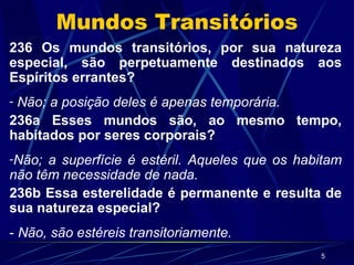 Mundos Transitórios 236 Os mundos transitórios, por sua natureza especial, são perpetuamente destinados aos Espíritos errantes? Não; a posição deles é apenas temporária. 236a Esses mundos são, ao mesmo tempo, habitados por seres corporais? Não; a superfície é estéril. Aqueles que os habitam não têm necessidade de nada. 236b Essa esterelidade é permanente e resulta de sua natureza especial? -  Não, são estéreis transitoriamente. 
