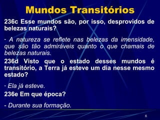 Mundos Transitórios 236c Esse mundos são, por isso, desprovidos de belezas naturais? A natureza se reflete nas belezas da imensidade, que são tão admiráveis quanto o que chamais de belezas naturais. 236d Visto que o estado desses mundos é transitório, a Terra já esteve um dia nesse mesmo estado? Ela já esteve. 236e Em que época? -  Durante sua formação. 