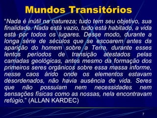 Mundos Transitórios “ Nada é inútil na natureza; tudo tem seu objetivo, sua finalidade. Nada está vazio, tudo está habitado, a vida está por todos os lugares. Desse modo, durante a longa série de séculos que se escoarem antes da aparição do homem sobre a Terra, durante esses lentos períodos de transição atestados pelas camadas geológicas, antes mesmo da formação dos primeiros seres orgânicos sobre essa massa informe, nesse caos árido onde os elementos estavam desordenados, não havia ausência de vida. Seres que não possuíam nem necessidades nem sensações físicas como as nossas, nela encontravam refúgio. ” (ALLAN KARDEC) 