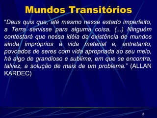 Mundos Transitórios “ Deus quis que, até mesmo nesse estado imperfeito, a Terra servisse para alguma coisa. (...) Ninguém contestará que nessa idéia da existência de mundos ainda impróprios à vida material e, entretanto, povoados de seres com vida apropriada ao seu meio, há algo de grandioso e sublime, em que se encontra, talvez, a solução de mais de um problema. ” (ALLAN KARDEC) 