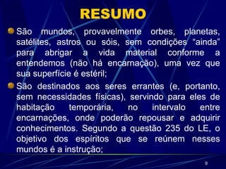 RESUMO São mundos, provavelmente orbes, planetas, satélites, astros ou sóis, sem condições “ainda” para abrigar a vida material conforme a entendemos (não há encarnação), uma vez que sua superfície é estéril; São destinados aos seres errantes (e, portanto, sem necessidades físicas), servindo para eles de habitação temporária, no intervalo entre encarnações, onde poderão repousar e adquirir conhecimentos. Segundo a questão 235 do LE, o objetivo dos espíritos que se reúnem nesses mundos é a instrução; 