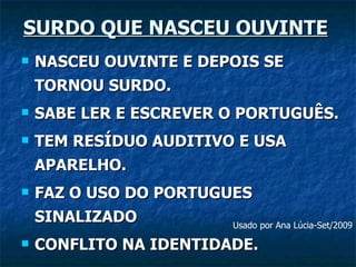 SURDO QUE NASCEU OUVINTE NASCEU OUVINTE E DEPOIS SE TORNOU SURDO. SABE LER E ESCREVER O PORTUGUÊS. TEM RESÍDUO AUDITIVO E USA APARELHO. FAZ O USO DO PORTUGUES SINALIZADO CONFLITO NA IDENTIDADE. Usado por Ana Lúcia-Set/2009 