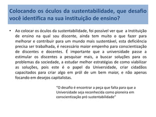 • Ao colocar os óculos da sustentabilidade, foi possível ver que a Instituição
de ensino na qual sou discente, ainda tem muito o que fazer para
melhorar e contribuir para um mundo mais sustentável, esta deficiência
precisa ser trabalhada, é necessário maior empenho para conscientização
de discentes e docentes. É importante que a universidade passe a
estimular os discentes a pesquisar mais, a buscar soluções para os
problemas da sociedade, a estudar melhor estratégias de como viabilizar
as soluções, pois este é o papel da Universidade, criar cidadãos
capacitados para criar algo em pról de um bem maior, e não apenas
focando em desejos capitalistas.
Colocando os óculos da sustentabilidade, que desafio
você identifica na sua instituição de ensino?
“O desafio é encontrar a peça que falta para que a
Universidade seja reconhecida como pioneira em
conscientização pró sustentabilidade”
 