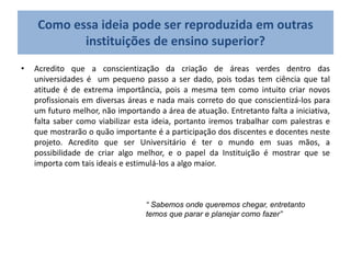 Como essa ideia pode ser reproduzida em outras
instituições de ensino superior?
• Acredito que a conscientização da criação de áreas verdes dentro das
universidades é um pequeno passo a ser dado, pois todas tem ciência que tal
atitude é de extrema importância, pois a mesma tem como intuito criar novos
profissionais em diversas áreas e nada mais correto do que conscientizá-los para
um futuro melhor, não importando a área de atuação. Entretanto falta a iniciativa,
falta saber como viabilizar esta ideia, portanto iremos trabalhar com palestras e
que mostrarão o quão importante é a participação dos discentes e docentes neste
projeto. Acredito que ser Universitário é ter o mundo em suas mãos, a
possibilidade de criar algo melhor, e o papel da Instituição é mostrar que se
importa com tais ideais e estimulá-los a algo maior.
“ Sabemos onde queremos chegar, entretanto
temos que parar e planejar como fazer”
 