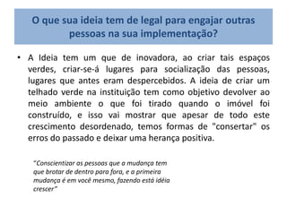 O que sua ideia tem de legal para engajar outras
pessoas na sua implementação?
• A Ideia tem um que de inovadora, ao criar tais espaços
verdes, criar-se-á lugares para socialização das pessoas,
lugares que antes eram despercebidos. A ideia de criar um
telhado verde na instituição tem como objetivo devolver ao
meio ambiente o que foi tirado quando o imóvel foi
construído, e isso vai mostrar que apesar de todo este
crescimento desordenado, temos formas de "consertar" os
erros do passado e deixar uma herança positiva.
“Conscientizar as pessoas que a mudança tem
que brotar de dentro para fora, e a primeira
mudança é em você mesmo, fazendo está idéia
crescer”
 