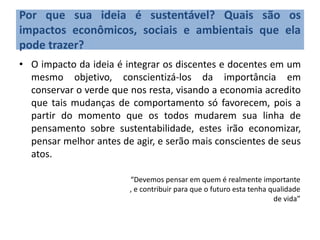 Por que sua ideia é sustentável? Quais são os
impactos econômicos, sociais e ambientais que ela
pode trazer?
• O impacto da ideia é integrar os discentes e docentes em um
mesmo objetivo, conscientizá-los da importância em
conservar o verde que nos resta, visando a economia acredito
que tais mudanças de comportamento só favorecem, pois a
partir do momento que os todos mudarem sua linha de
pensamento sobre sustentabilidade, estes irão economizar,
pensar melhor antes de agir, e serão mais conscientes de seus
atos.
“Devemos pensar em quem é realmente importante
, e contribuir para que o futuro esta tenha qualidade
de vida”
 